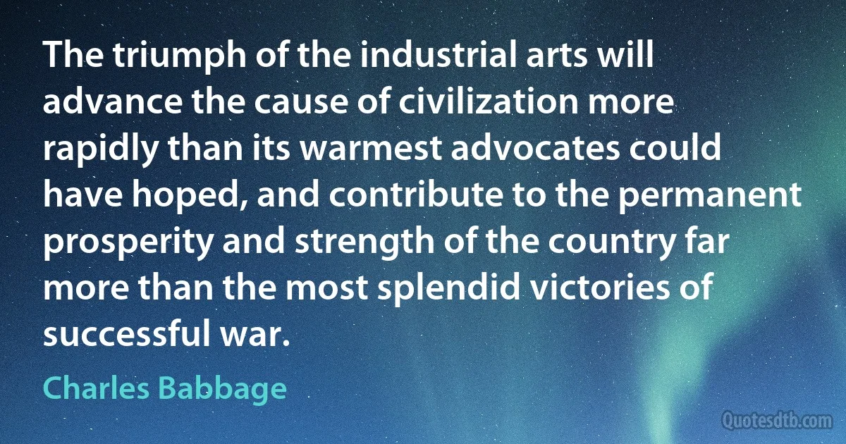 The triumph of the industrial arts will advance the cause of civilization more rapidly than its warmest advocates could have hoped, and contribute to the permanent prosperity and strength of the country far more than the most splendid victories of successful war. (Charles Babbage)