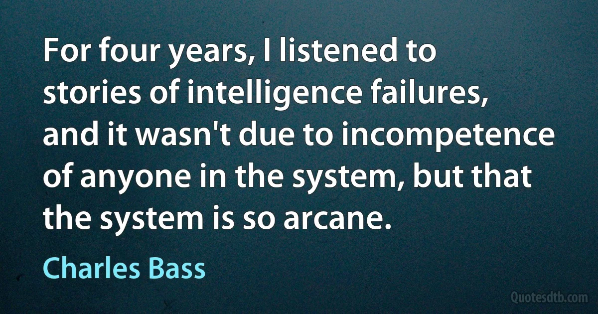 For four years, I listened to stories of intelligence failures, and it wasn't due to incompetence of anyone in the system, but that the system is so arcane. (Charles Bass)