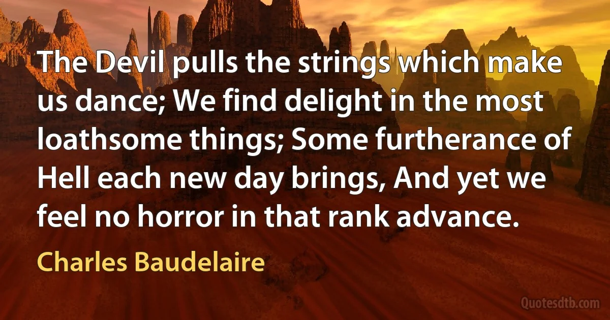 The Devil pulls the strings which make us dance; We find delight in the most loathsome things; Some furtherance of Hell each new day brings, And yet we feel no horror in that rank advance. (Charles Baudelaire)