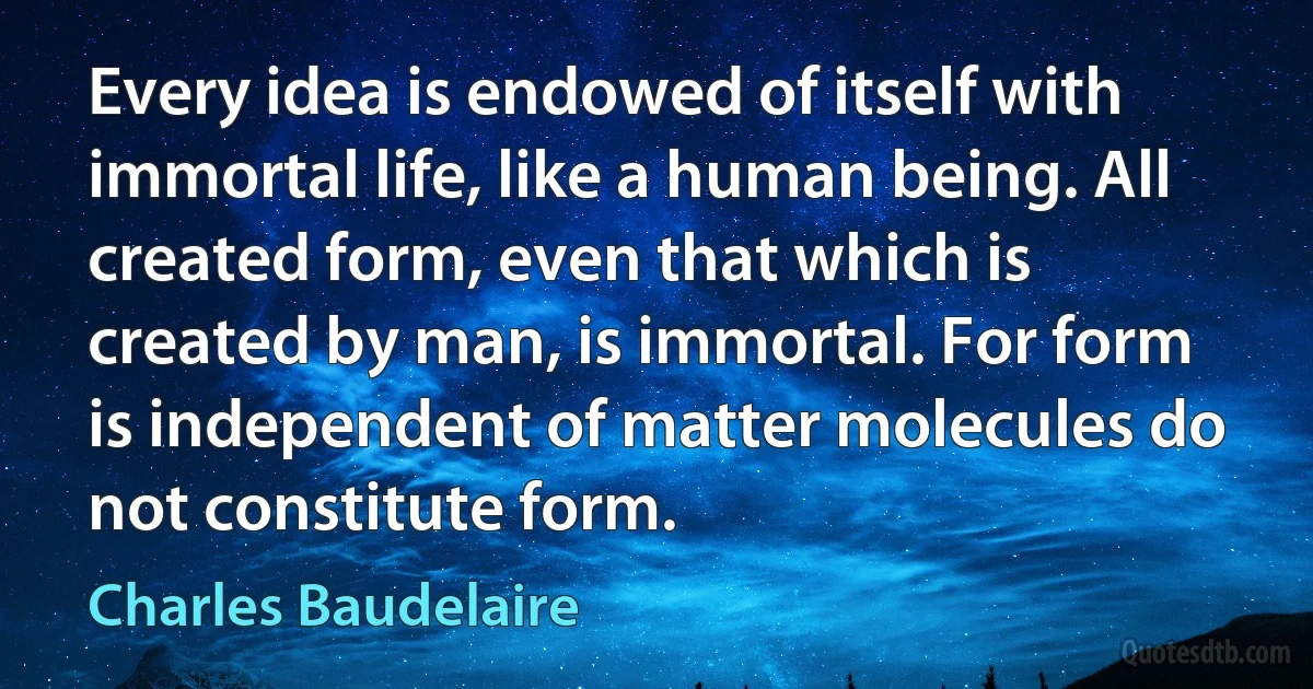 Every idea is endowed of itself with immortal life, like a human being. All created form, even that which is created by man, is immortal. For form is independent of matter molecules do not constitute form. (Charles Baudelaire)