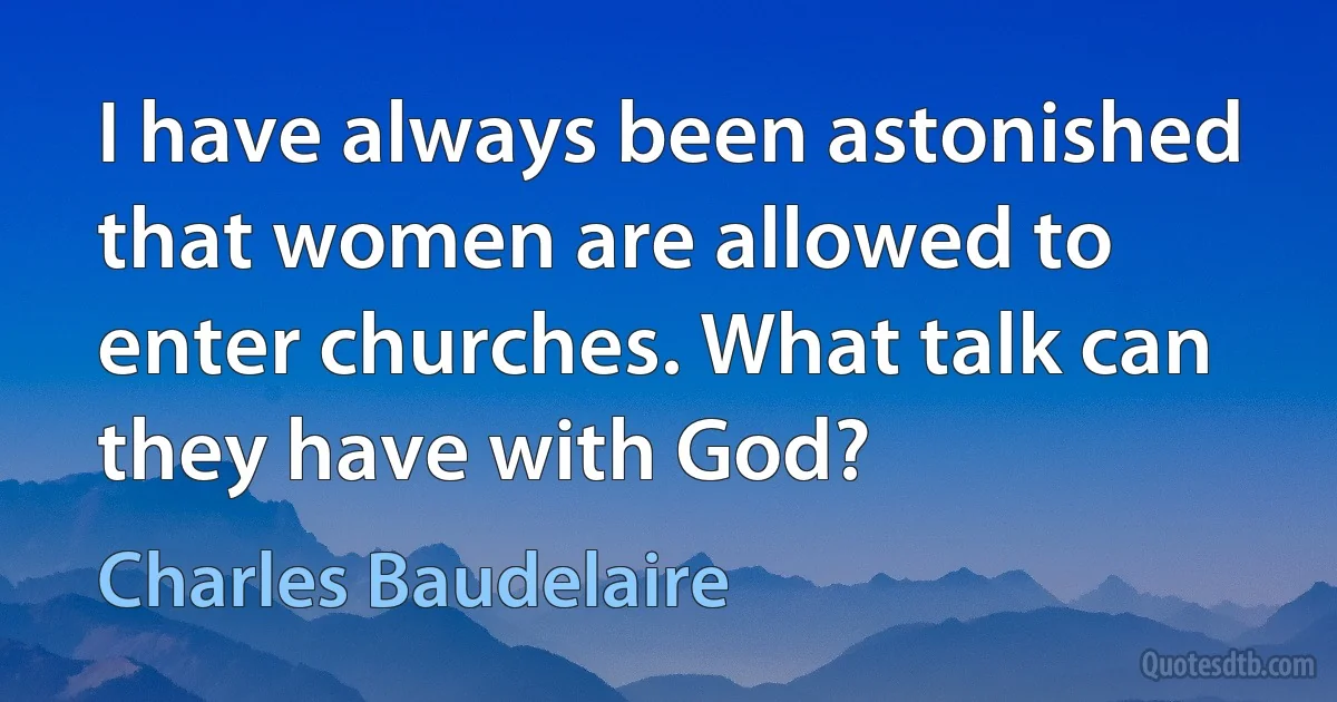 I have always been astonished that women are allowed to enter churches. What talk can they have with God? (Charles Baudelaire)