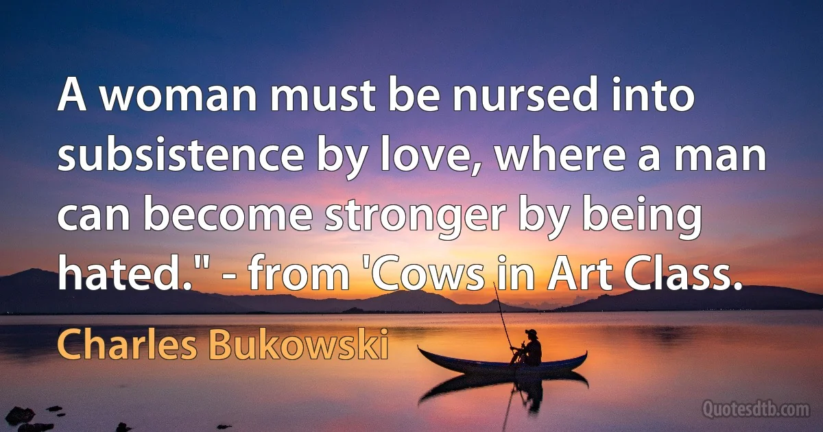 A woman must be nursed into subsistence by love, where a man can become stronger by being hated." - from 'Cows in Art Class. (Charles Bukowski)