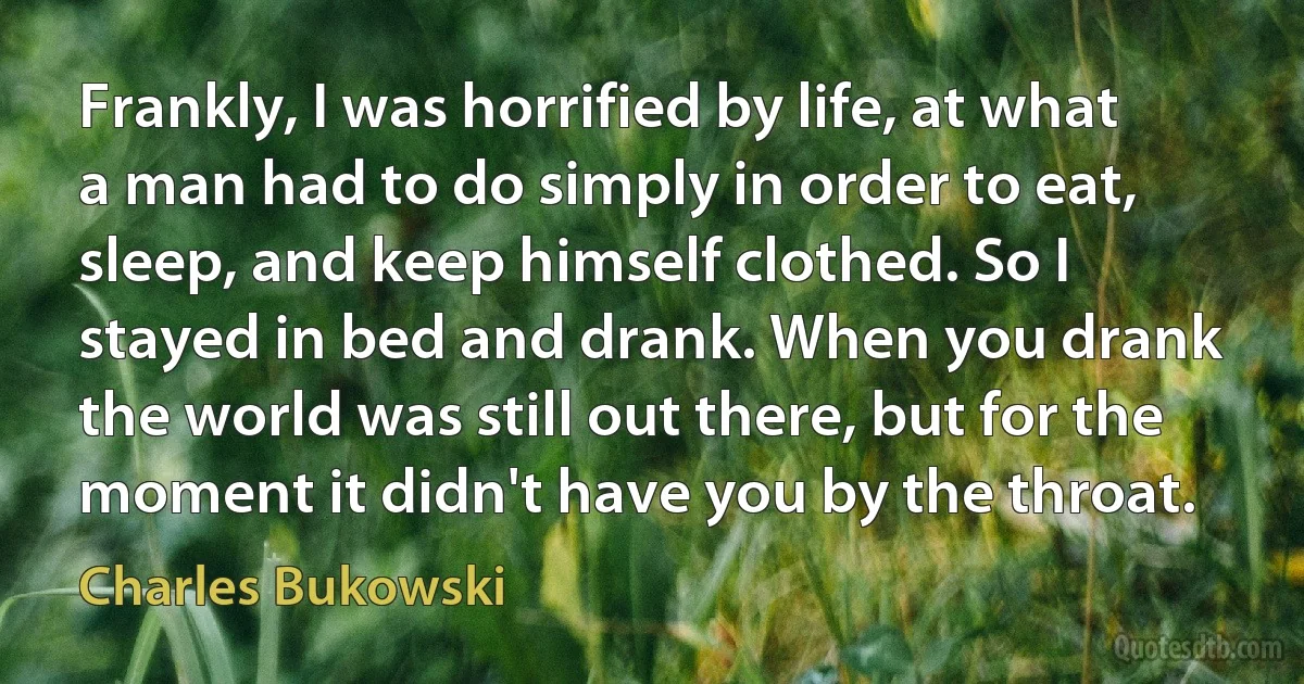 Frankly, I was horrified by life, at what a man had to do simply in order to eat, sleep, and keep himself clothed. So I stayed in bed and drank. When you drank the world was still out there, but for the moment it didn't have you by the throat. (Charles Bukowski)