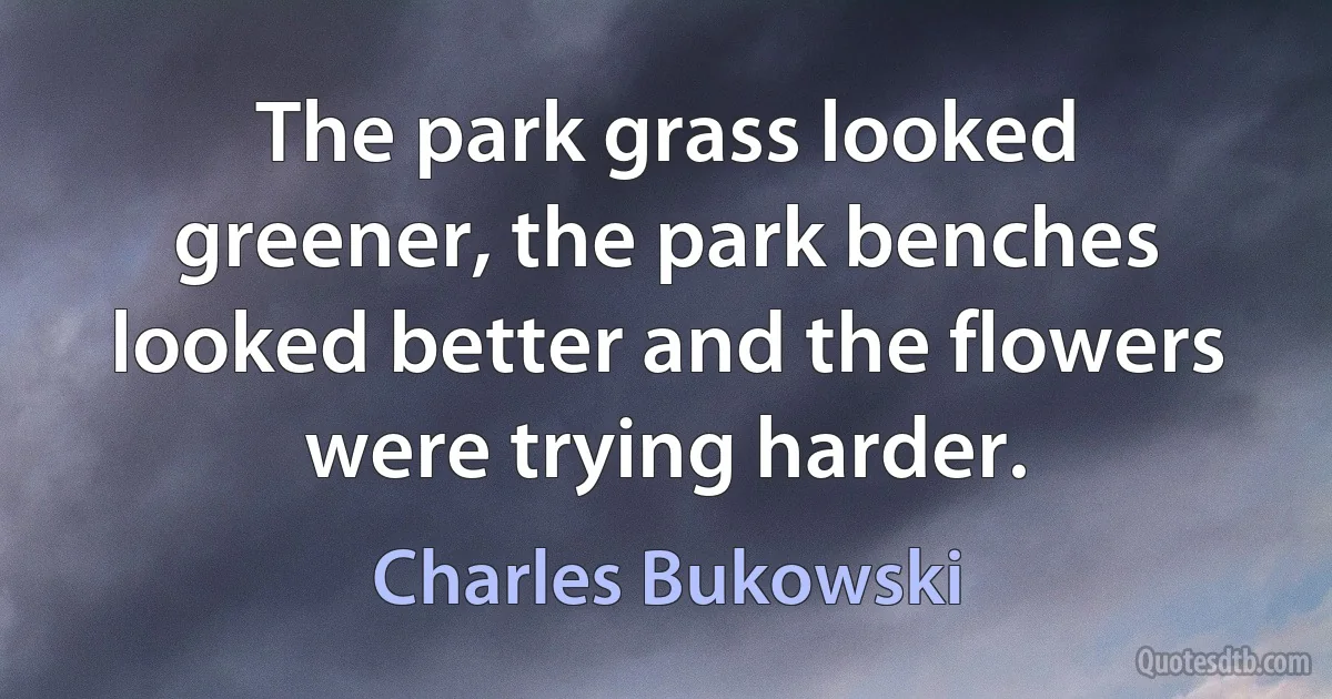 The park grass looked greener, the park benches looked better and the flowers were trying harder. (Charles Bukowski)