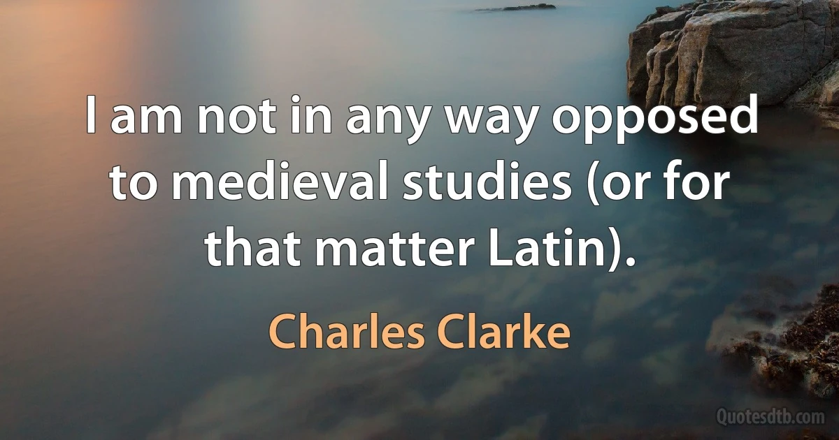 I am not in any way opposed to medieval studies (or for that matter Latin). (Charles Clarke)