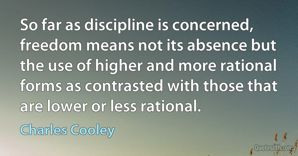 So far as discipline is concerned, freedom means not its absence but the use of higher and more rational forms as contrasted with those that are lower or less rational. (Charles Cooley)