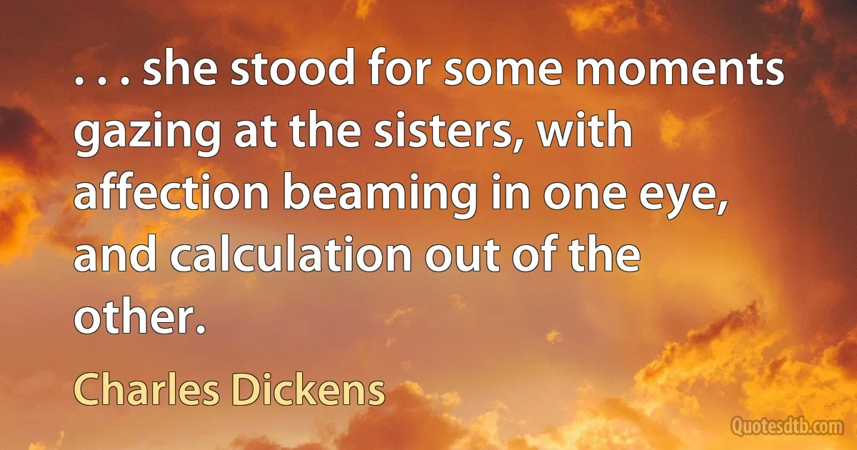 . . . she stood for some moments gazing at the sisters, with affection beaming in one eye, and calculation out of the other. (Charles Dickens)