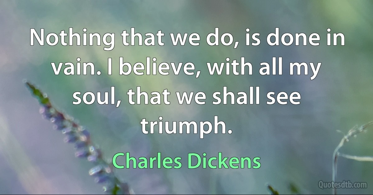 Nothing that we do, is done in vain. I believe, with all my soul, that we shall see triumph. (Charles Dickens)