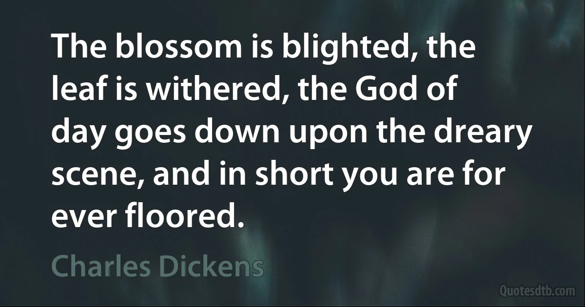 The blossom is blighted, the leaf is withered, the God of day goes down upon the dreary scene, and in short you are for ever floored. (Charles Dickens)