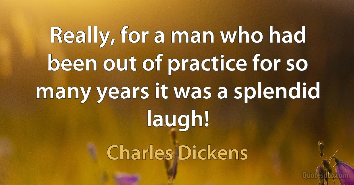 Really, for a man who had been out of practice for so many years it was a splendid laugh! (Charles Dickens)