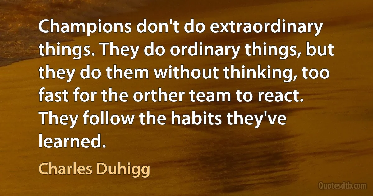 Champions don't do extraordinary things. They do ordinary things, but they do them without thinking, too fast for the orther team to react. They follow the habits they've learned. (Charles Duhigg)