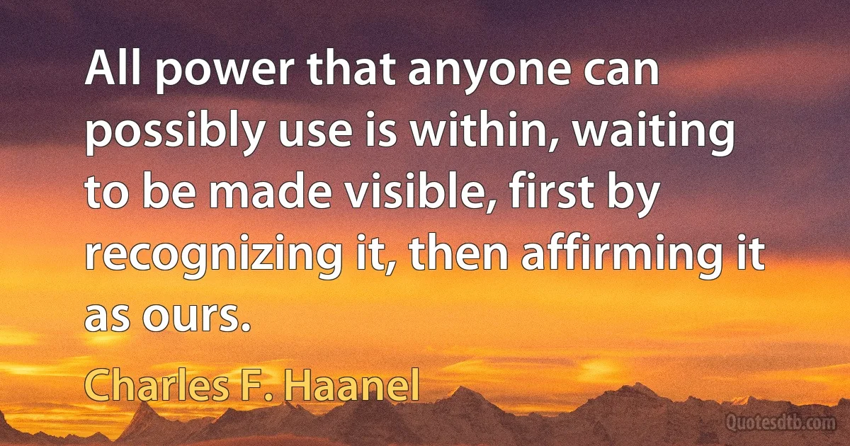 All power that anyone can possibly use is within, waiting to be made visible, first by recognizing it, then affirming it as ours. (Charles F. Haanel)