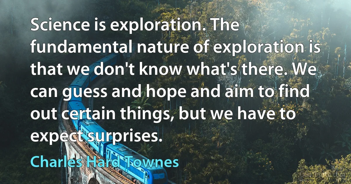 Science is exploration. The fundamental nature of exploration is that we don't know what's there. We can guess and hope and aim to find out certain things, but we have to expect surprises. (Charles Hard Townes)