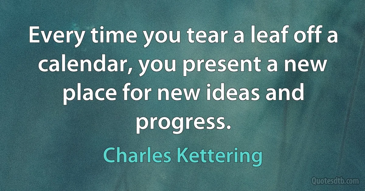 Every time you tear a leaf off a calendar, you present a new place for new ideas and progress. (Charles Kettering)