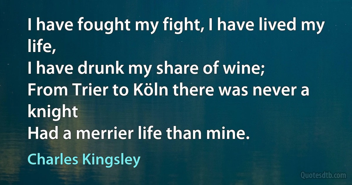 I have fought my fight, I have lived my life,
I have drunk my share of wine;
From Trier to Köln there was never a knight
Had a merrier life than mine. (Charles Kingsley)