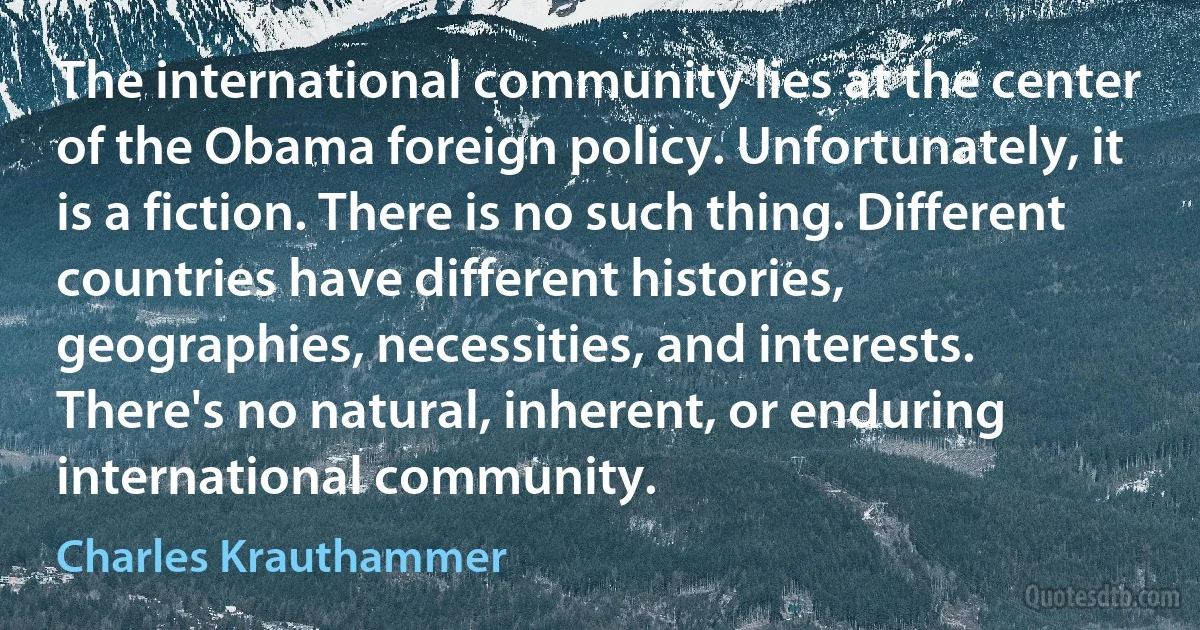 The international community lies at the center of the Obama foreign policy. Unfortunately, it is a fiction. There is no such thing. Different countries have different histories, geographies, necessities, and interests. There's no natural, inherent, or enduring international community. (Charles Krauthammer)