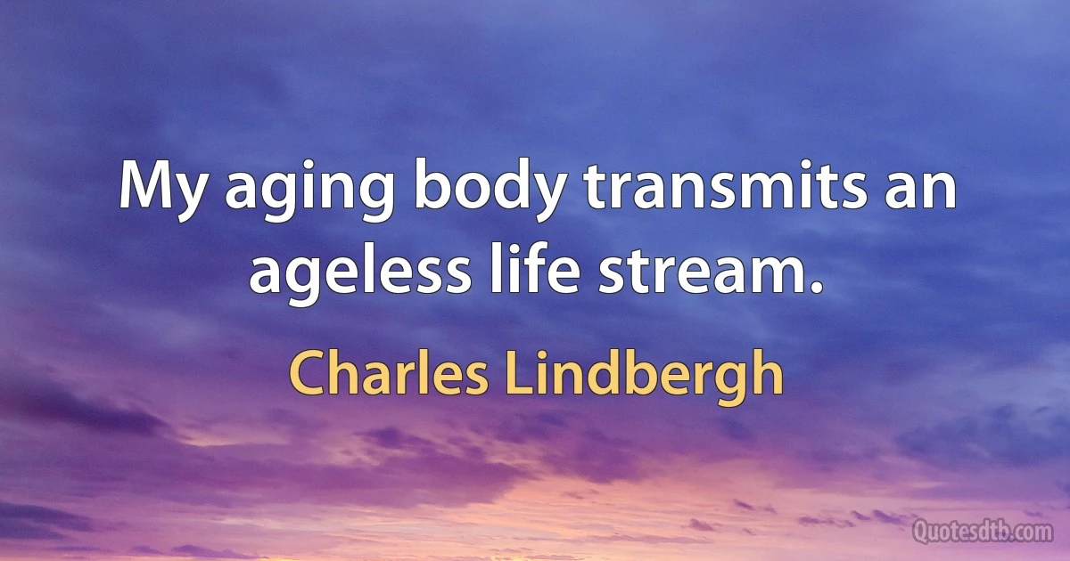 My aging body transmits an ageless life stream. (Charles Lindbergh)