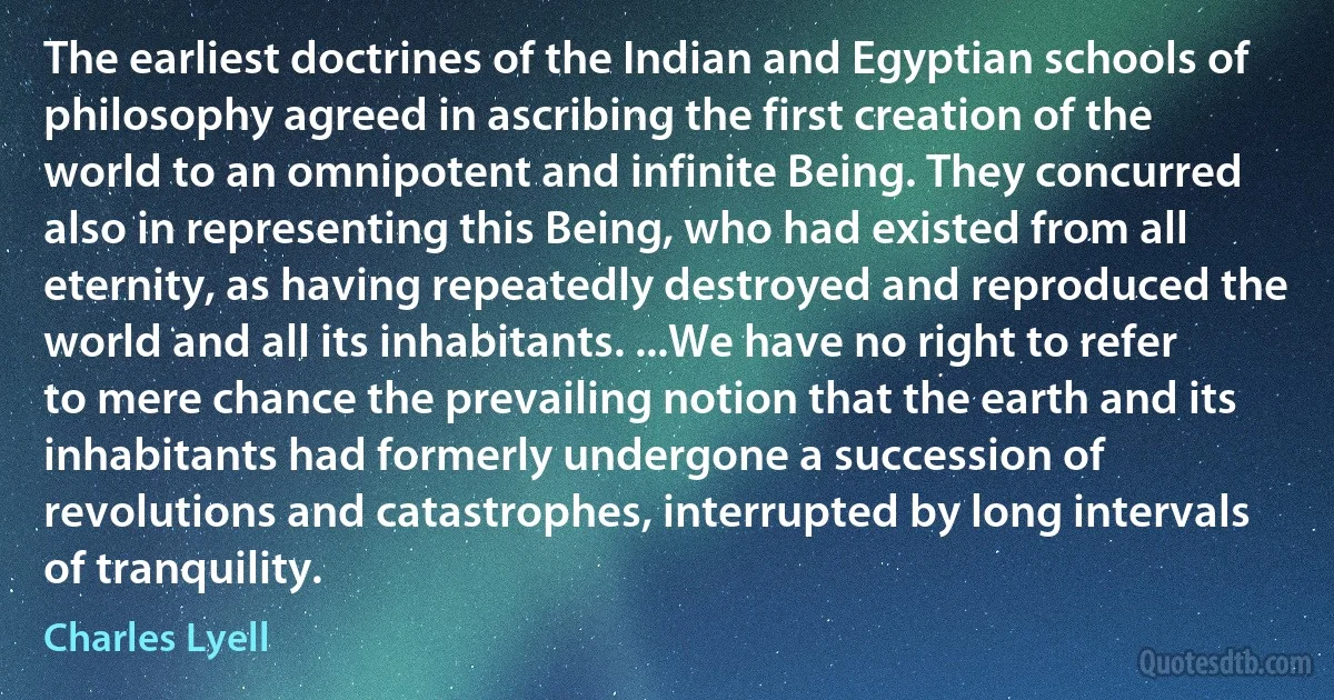 The earliest doctrines of the Indian and Egyptian schools of philosophy agreed in ascribing the first creation of the world to an omnipotent and infinite Being. They concurred also in representing this Being, who had existed from all eternity, as having repeatedly destroyed and reproduced the world and all its inhabitants. ...We have no right to refer to mere chance the prevailing notion that the earth and its inhabitants had formerly undergone a succession of revolutions and catastrophes, interrupted by long intervals of tranquility. (Charles Lyell)