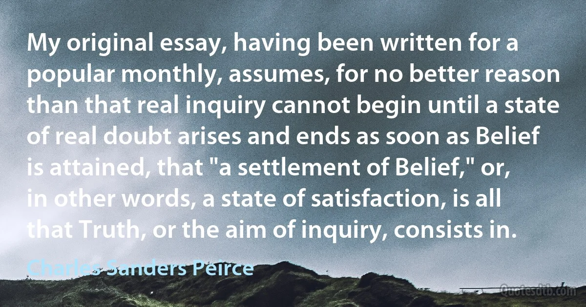 My original essay, having been written for a popular monthly, assumes, for no better reason than that real inquiry cannot begin until a state of real doubt arises and ends as soon as Belief is attained, that "a settlement of Belief," or, in other words, a state of satisfaction, is all that Truth, or the aim of inquiry, consists in. (Charles Sanders Peirce)