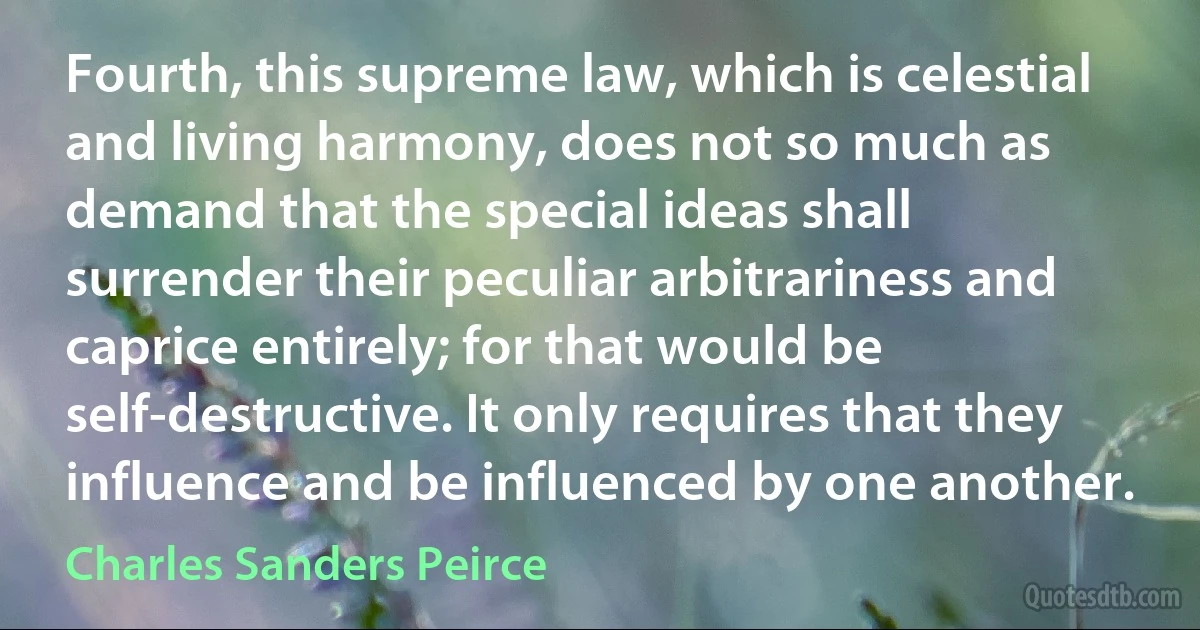 Fourth, this supreme law, which is celestial and living harmony, does not so much as demand that the special ideas shall surrender their peculiar arbitrariness and caprice entirely; for that would be self-destructive. It only requires that they influence and be influenced by one another. (Charles Sanders Peirce)