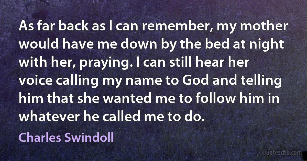 As far back as I can remember, my mother would have me down by the bed at night with her, praying. I can still hear her voice calling my name to God and telling him that she wanted me to follow him in whatever he called me to do. (Charles Swindoll)