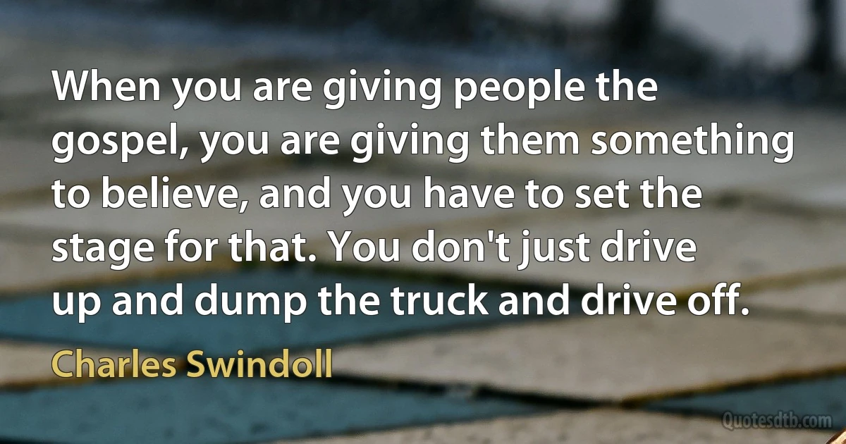 When you are giving people the gospel, you are giving them something to believe, and you have to set the stage for that. You don't just drive up and dump the truck and drive off. (Charles Swindoll)