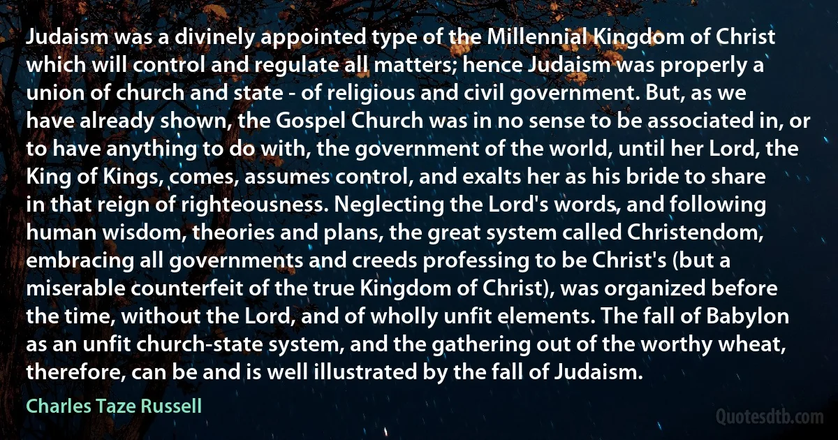 Judaism was a divinely appointed type of the Millennial Kingdom of Christ which will control and regulate all matters; hence Judaism was properly a union of church and state - of religious and civil government. But, as we have already shown, the Gospel Church was in no sense to be associated in, or to have anything to do with, the government of the world, until her Lord, the King of Kings, comes, assumes control, and exalts her as his bride to share in that reign of righteousness. Neglecting the Lord's words, and following human wisdom, theories and plans, the great system called Christendom, embracing all governments and creeds professing to be Christ's (but a miserable counterfeit of the true Kingdom of Christ), was organized before the time, without the Lord, and of wholly unfit elements. The fall of Babylon as an unfit church-state system, and the gathering out of the worthy wheat, therefore, can be and is well illustrated by the fall of Judaism. (Charles Taze Russell)