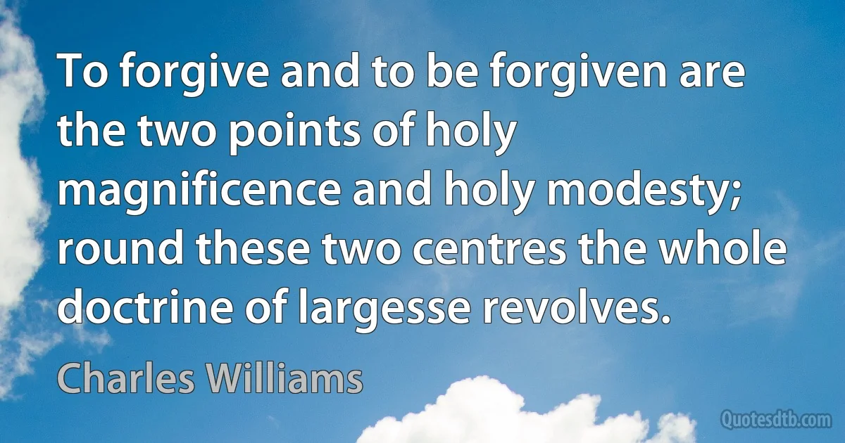 To forgive and to be forgiven are the two points of holy magnificence and holy modesty; round these two centres the whole doctrine of largesse revolves. (Charles Williams)