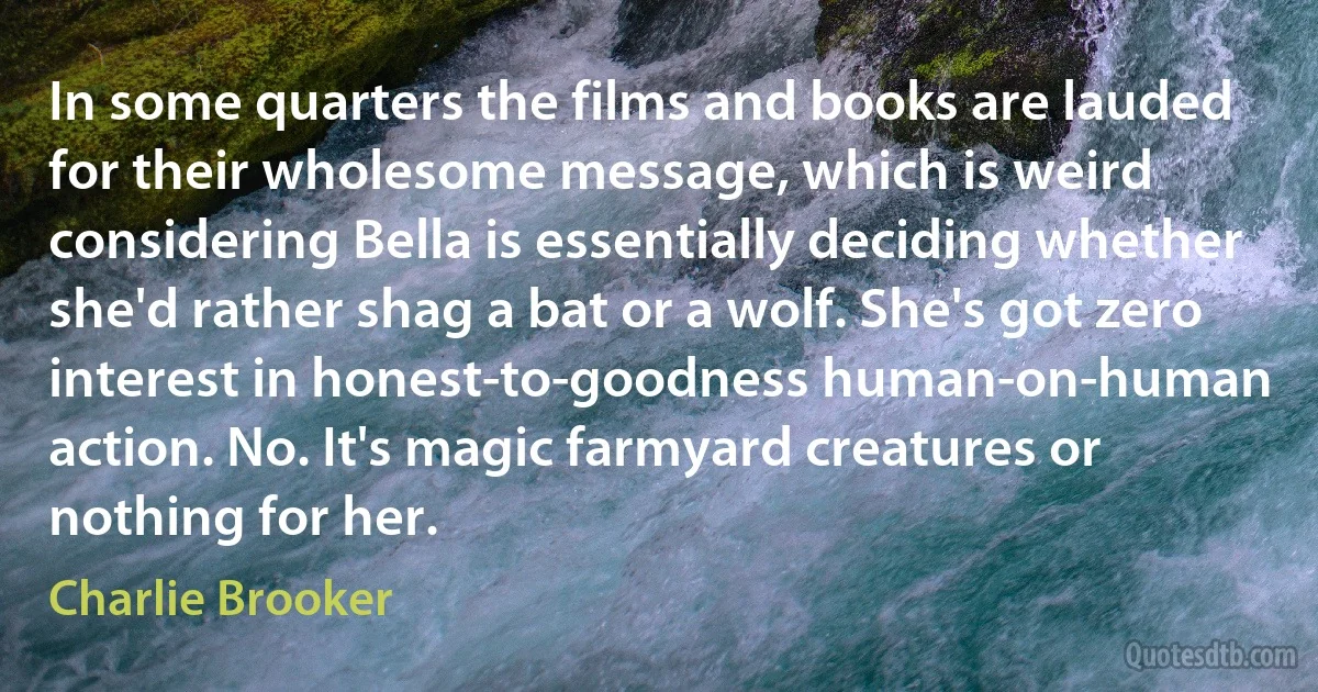 In some quarters the films and books are lauded for their wholesome message, which is weird considering Bella is essentially deciding whether she'd rather shag a bat or a wolf. She's got zero interest in honest-to-goodness human-on-human action. No. It's magic farmyard creatures or nothing for her. (Charlie Brooker)