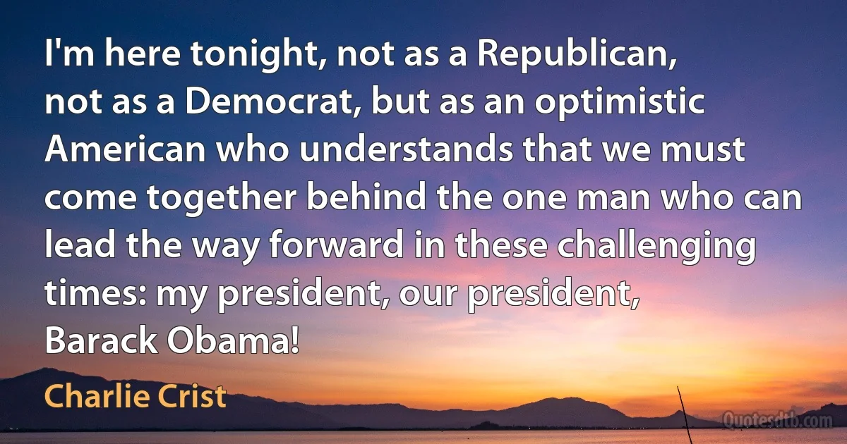 I'm here tonight, not as a Republican, not as a Democrat, but as an optimistic American who understands that we must come together behind the one man who can lead the way forward in these challenging times: my president, our president, Barack Obama! (Charlie Crist)