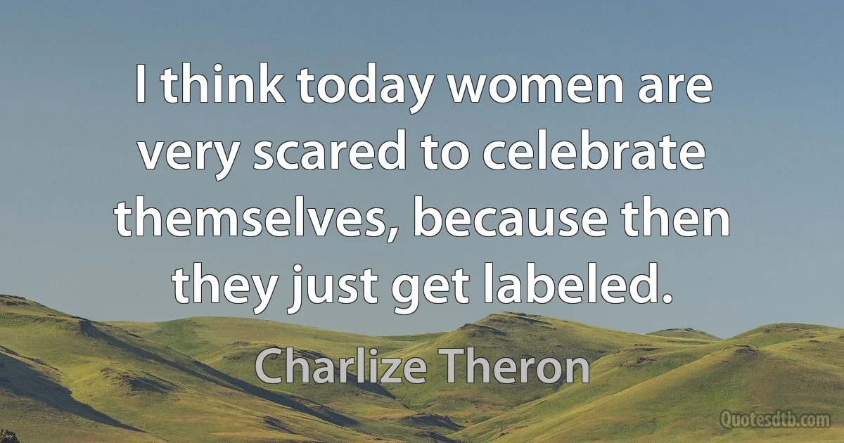 I think today women are very scared to celebrate themselves, because then they just get labeled. (Charlize Theron)