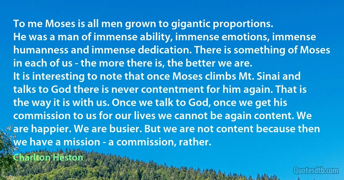 To me Moses is all men grown to gigantic proportions.
He was a man of immense ability, immense emotions, immense humanness and immense dedication. There is something of Moses in each of us - the more there is, the better we are.
It is interesting to note that once Moses climbs Mt. Sinai and talks to God there is never contentment for him again. That is the way it is with us. Once we talk to God, once we get his commission to us for our lives we cannot be again content. We are happier. We are busier. But we are not content because then we have a mission - a commission, rather. (Charlton Heston)