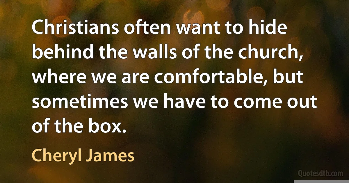 Christians often want to hide behind the walls of the church, where we are comfortable, but sometimes we have to come out of the box. (Cheryl James)