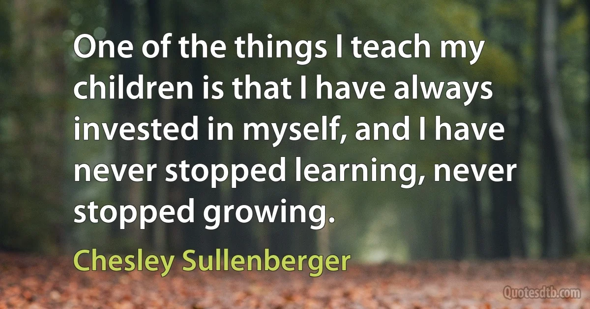 One of the things I teach my children is that I have always invested in myself, and I have never stopped learning, never stopped growing. (Chesley Sullenberger)