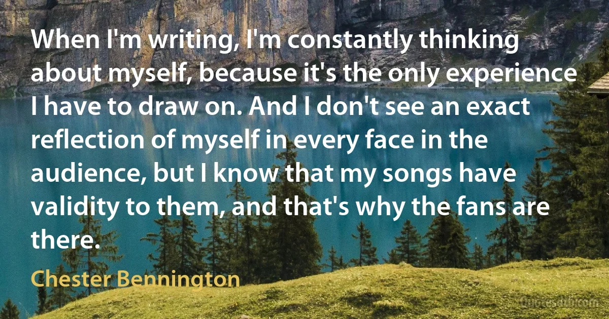 When I'm writing, I'm constantly thinking about myself, because it's the only experience I have to draw on. And I don't see an exact reflection of myself in every face in the audience, but I know that my songs have validity to them, and that's why the fans are there. (Chester Bennington)