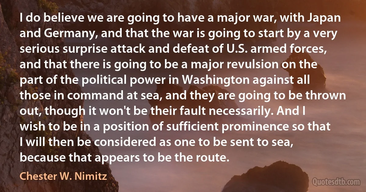 I do believe we are going to have a major war, with Japan and Germany, and that the war is going to start by a very serious surprise attack and defeat of U.S. armed forces, and that there is going to be a major revulsion on the part of the political power in Washington against all those in command at sea, and they are going to be thrown out, though it won't be their fault necessarily. And I wish to be in a position of sufficient prominence so that I will then be considered as one to be sent to sea, because that appears to be the route. (Chester W. Nimitz)