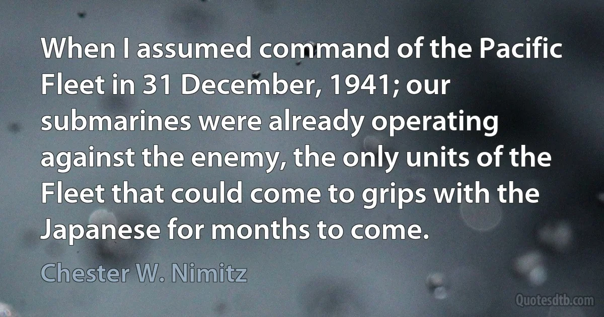 When I assumed command of the Pacific Fleet in 31 December, 1941; our submarines were already operating against the enemy, the only units of the Fleet that could come to grips with the Japanese for months to come. (Chester W. Nimitz)