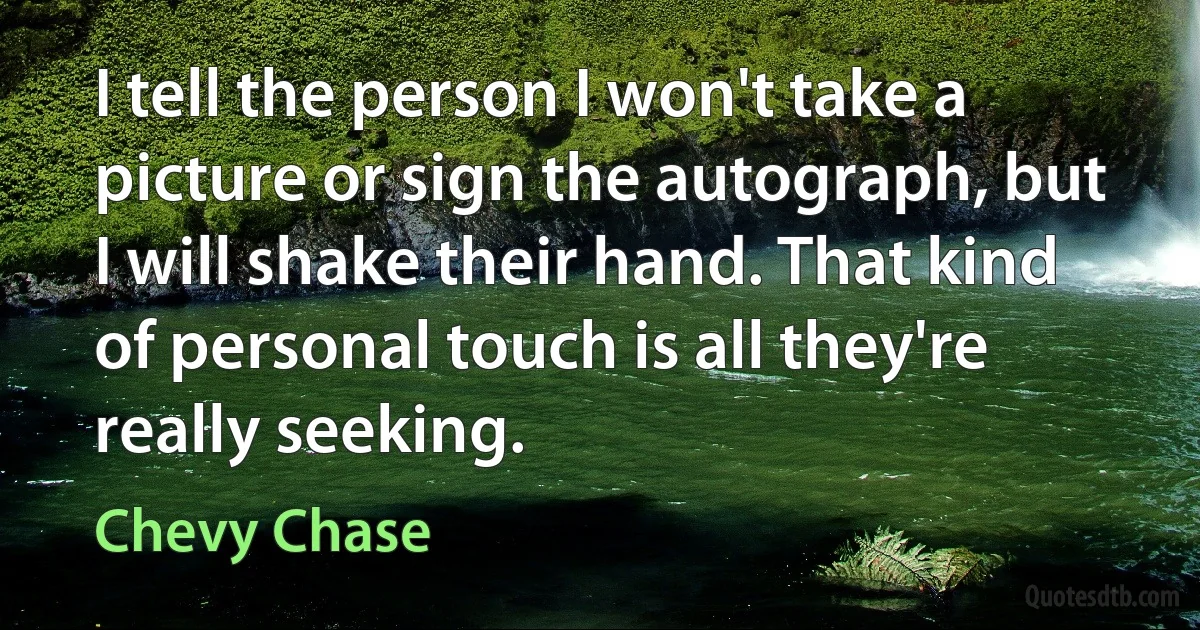 I tell the person I won't take a picture or sign the autograph, but I will shake their hand. That kind of personal touch is all they're really seeking. (Chevy Chase)