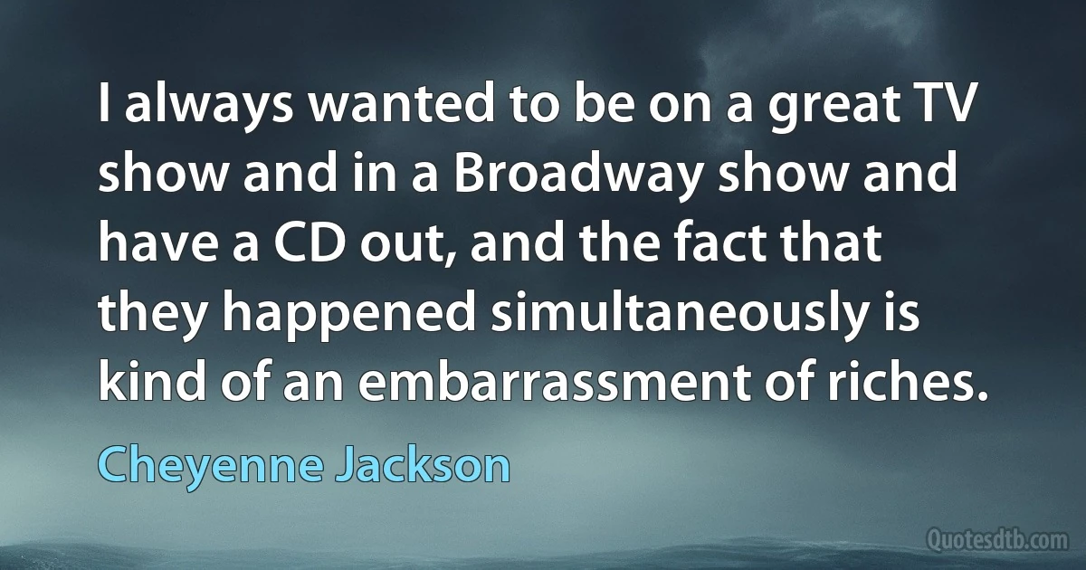 I always wanted to be on a great TV show and in a Broadway show and have a CD out, and the fact that they happened simultaneously is kind of an embarrassment of riches. (Cheyenne Jackson)