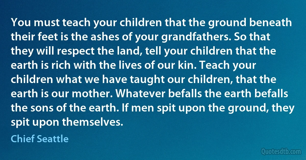 You must teach your children that the ground beneath their feet is the ashes of your grandfathers. So that they will respect the land, tell your children that the earth is rich with the lives of our kin. Teach your children what we have taught our children, that the earth is our mother. Whatever befalls the earth befalls the sons of the earth. If men spit upon the ground, they spit upon themselves. (Chief Seattle)