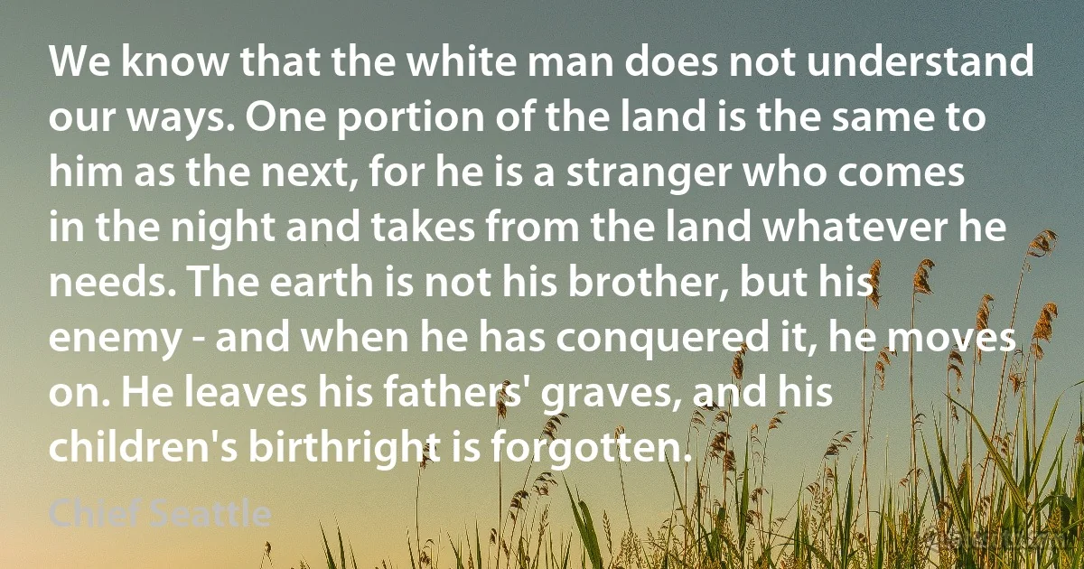 We know that the white man does not understand our ways. One portion of the land is the same to him as the next, for he is a stranger who comes in the night and takes from the land whatever he needs. The earth is not his brother, but his enemy - and when he has conquered it, he moves on. He leaves his fathers' graves, and his children's birthright is forgotten. (Chief Seattle)