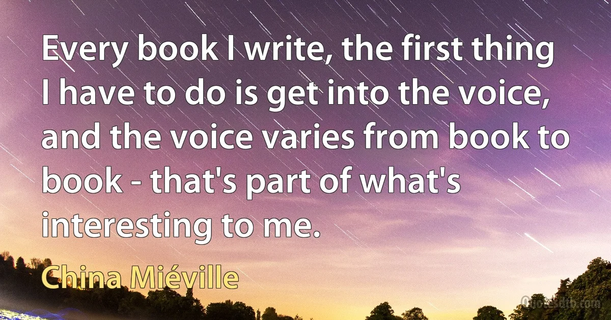 Every book I write, the first thing I have to do is get into the voice, and the voice varies from book to book - that's part of what's interesting to me. (China Miéville)