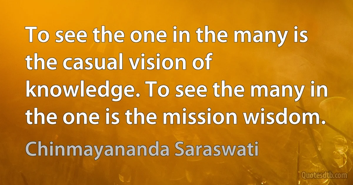 To see the one in the many is the casual vision of knowledge. To see the many in the one is the mission wisdom. (Chinmayananda Saraswati)