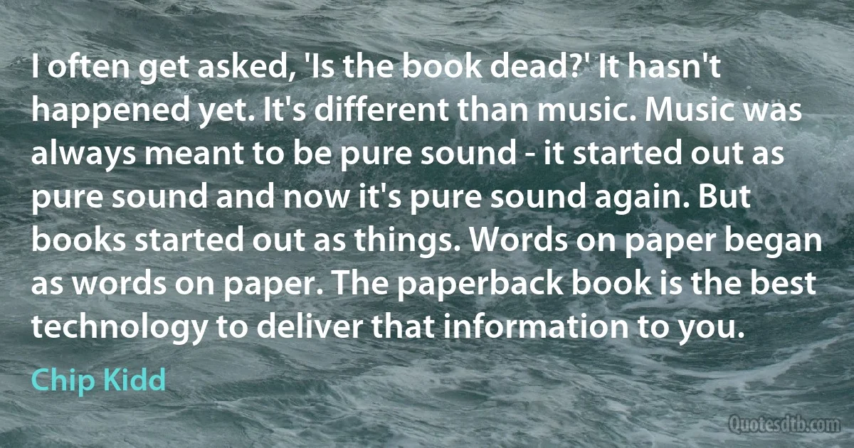 I often get asked, 'Is the book dead?' It hasn't happened yet. It's different than music. Music was always meant to be pure sound - it started out as pure sound and now it's pure sound again. But books started out as things. Words on paper began as words on paper. The paperback book is the best technology to deliver that information to you. (Chip Kidd)