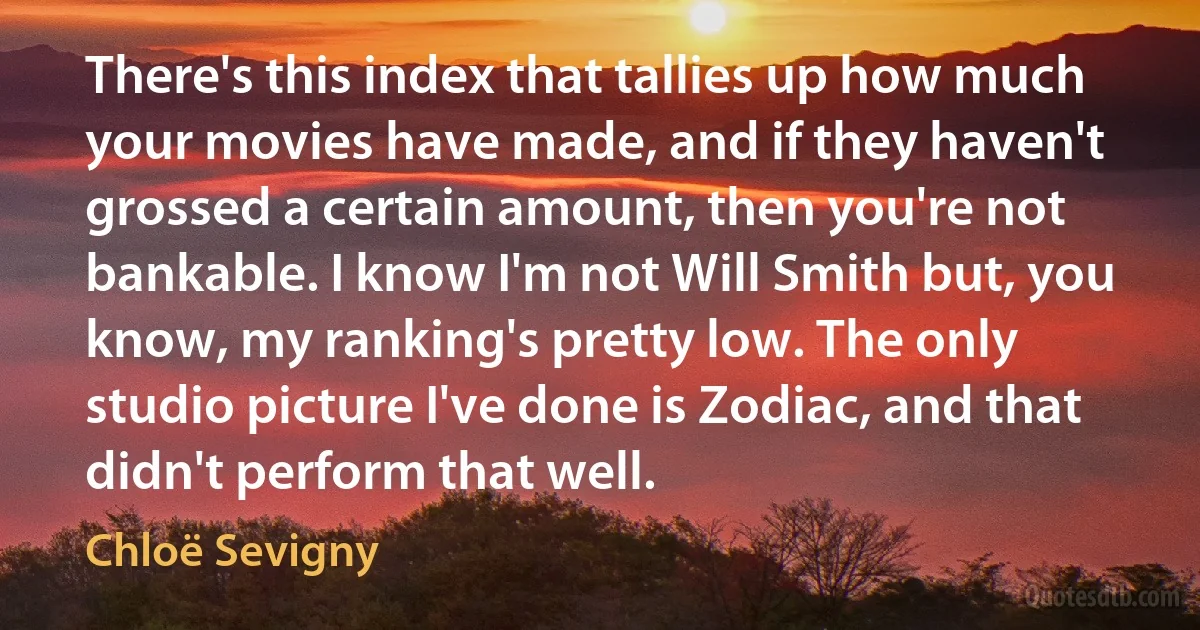 There's this index that tallies up how much your movies have made, and if they haven't grossed a certain amount, then you're not bankable. I know I'm not Will Smith but, you know, my ranking's pretty low. The only studio picture I've done is Zodiac, and that didn't perform that well. (Chloë Sevigny)