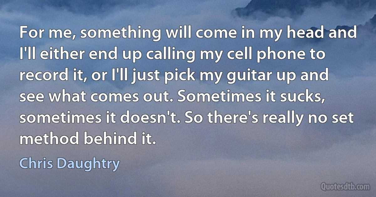 For me, something will come in my head and I'll either end up calling my cell phone to record it, or I'll just pick my guitar up and see what comes out. Sometimes it sucks, sometimes it doesn't. So there's really no set method behind it. (Chris Daughtry)