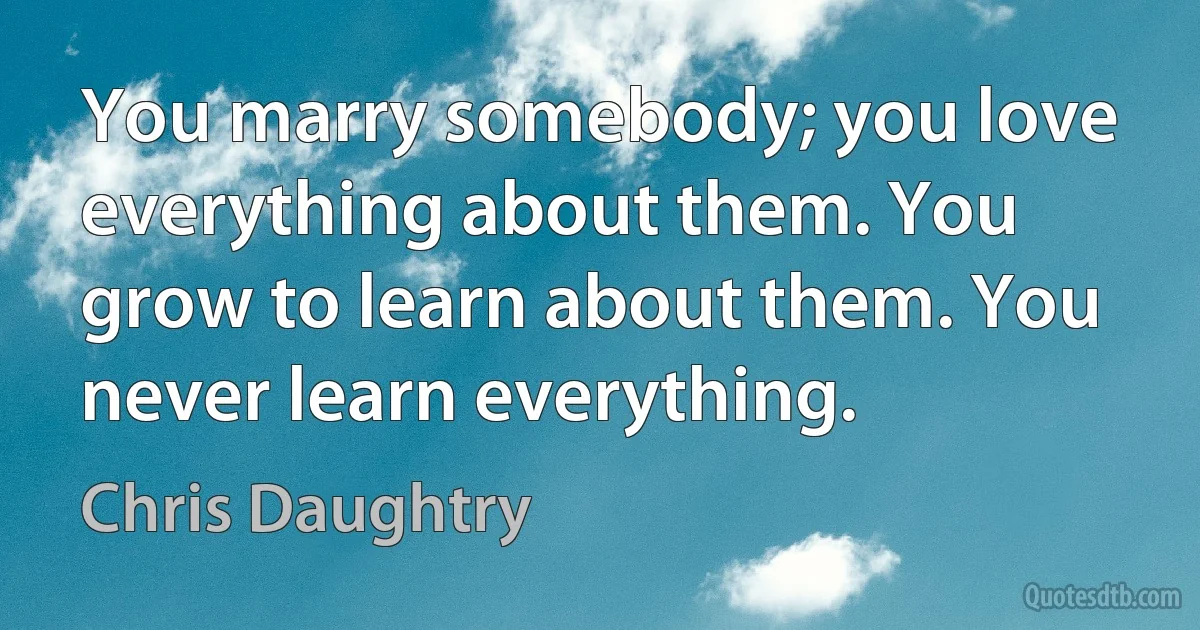 You marry somebody; you love everything about them. You grow to learn about them. You never learn everything. (Chris Daughtry)