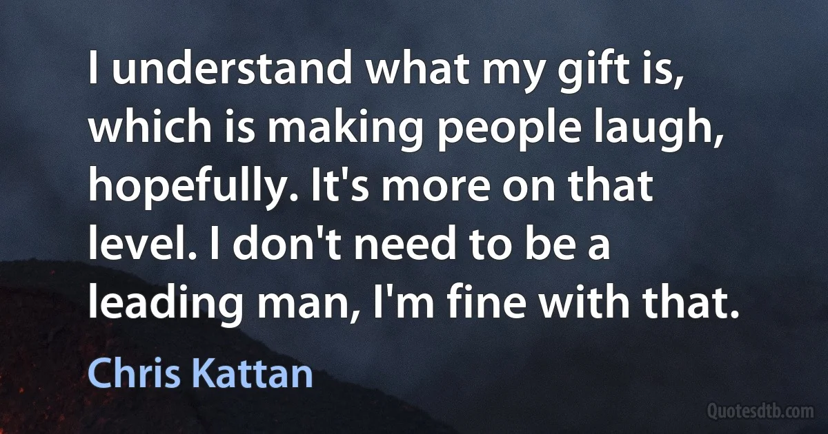 I understand what my gift is, which is making people laugh, hopefully. It's more on that level. I don't need to be a leading man, I'm fine with that. (Chris Kattan)