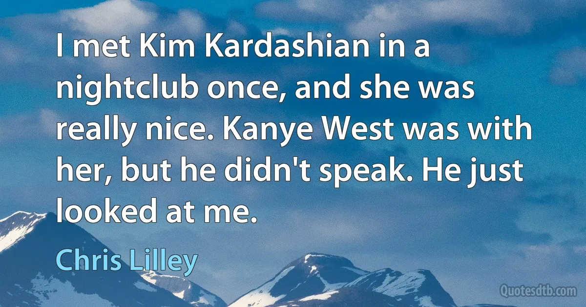 I met Kim Kardashian in a nightclub once, and she was really nice. Kanye West was with her, but he didn't speak. He just looked at me. (Chris Lilley)