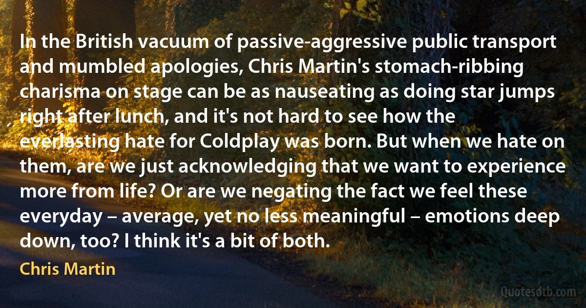 In the British vacuum of passive-aggressive public transport and mumbled apologies, Chris Martin's stomach-ribbing charisma on stage can be as nauseating as doing star jumps right after lunch, and it's not hard to see how the everlasting hate for Coldplay was born. But when we hate on them, are we just acknowledging that we want to experience more from life? Or are we negating the fact we feel these everyday – average, yet no less meaningful – emotions deep down, too? I think it's a bit of both. (Chris Martin)